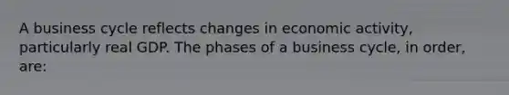 A business cycle reflects changes in economic activity, particularly real GDP. The phases of a business cycle, in order, are: