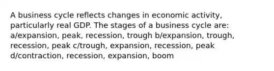 A business cycle reflects changes in economic activity, particularly real GDP. The stages of a business cycle are: a/expansion, peak, recession, trough b/expansion, trough, recession, peak c/trough, expansion, recession, peak d/contraction, recession, expansion, boom