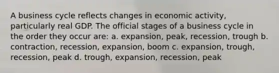 A business cycle reflects changes in economic activity, particularly real GDP. The official stages of a business cycle in the order they occur are: a. expansion, peak, recession, trough b. contraction, recession, expansion, boom c. expansion, trough, recession, peak d. trough, expansion, recession, peak