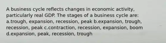 A business cycle reflects changes in economic activity, particularly real GDP. The stages of a business cycle are: a.trough, expansion, recession, peak b.expansion, trough, recession, peak c.contraction, recession, expansion, boom d.expansion, peak, recession, trough