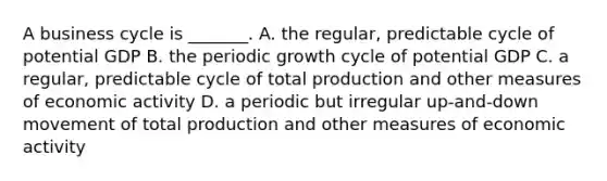 A business cycle is​ _______. A. the​ regular, predictable cycle of potential GDP B. the periodic growth cycle of potential GDP C. a​ regular, predictable cycle of total production and other measures of economic activity D. a periodic but irregular​ up-and-down movement of total production and other measures of economic activity