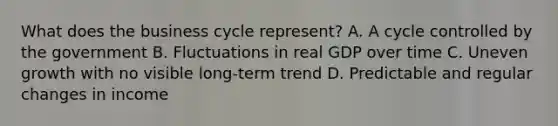 What does the business cycle​ represent? A. A cycle controlled by the government B. Fluctuations in real GDP over time C. Uneven growth with no visible​ long-term trend D. Predictable and regular changes in income