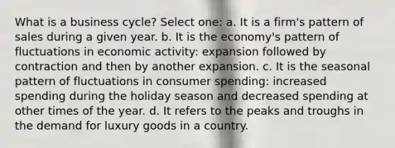 What is a business cycle? Select one: a. It is a firm's pattern of sales during a given year. b. It is the economy's pattern of fluctuations in economic activity: expansion followed by contraction and then by another expansion. c. It is the seasonal pattern of fluctuations in consumer spending: increased spending during the holiday season and decreased spending at other times of the year. d. It refers to the peaks and troughs in the demand for luxury goods in a country.