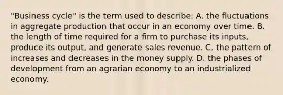 "Business cycle" is the term used to describe: A. the fluctuations in aggregate production that occur in an economy over time. B. the length of time required for a firm to purchase its inputs, produce its output, and generate sales revenue. C. the pattern of increases and decreases in the money supply. D. the phases of development from an agrarian economy to an industrialized economy.