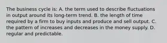 The business cycle is: A. the term used to describe fluctuations in output around its long-term trend. B. the length of time required by a firm to buy inputs and produce and sell output. C. the pattern of increases and decreases in the money supply. D. regular and predictable.