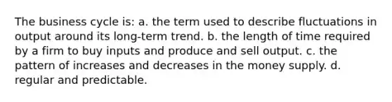 The business cycle is: a. the term used to describe fluctuations in output around its long-term trend. b. the length of time required by a firm to buy inputs and produce and sell output. c. the pattern of increases and decreases in the money supply. d. regular and predictable.