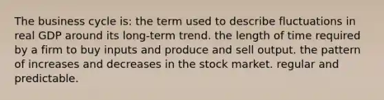 The business cycle is: the term used to describe fluctuations in real GDP around its long-term trend. the length of time required by a firm to buy inputs and produce and sell output. the pattern of increases and decreases in the stock market. regular and predictable.