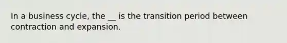 In a business cycle, the __ is the transition period between contraction and expansion.