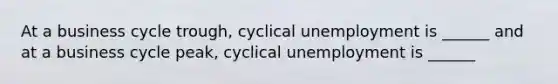 At a business cycle​ trough, cyclical unemployment is​ ______ and at a business cycle​ peak, cyclical unemployment is​ ______