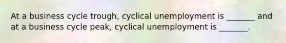 At a business cycle​ trough, cyclical unemployment is​ _______ and at a business cycle​ peak, cyclical unemployment is​ _______.