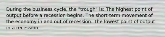 During the business cycle, the "trough" is: The highest point of output before a recession begins. The short-term movement of the economy in and out of recession. The lowest point of output in a recession.