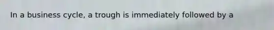 In a business cycle, a trough is immediately followed by a