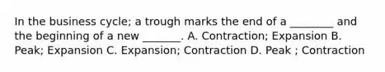 In the business cycle; a trough marks the end of a ________ and the beginning of a new _______. A. Contraction; Expansion B. Peak; Expansion C. Expansion; Contraction D. Peak ; Contraction