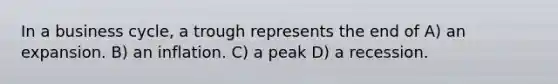 In a business cycle, a trough represents the end of A) an expansion. B) an inflation. C) a peak D) a recession.