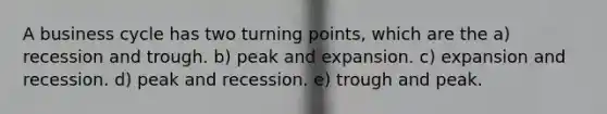 A business cycle has two turning points, which are the a) recession and trough. b) peak and expansion. c) expansion and recession. d) peak and recession. e) trough and peak.