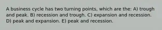 A <a href='https://www.questionai.com/knowledge/klF6irG5Go-business-cycle' class='anchor-knowledge'>business cycle</a> has two <a href='https://www.questionai.com/knowledge/kTRUU96t0X-turning-points' class='anchor-knowledge'>turning points</a>, which are the: A) trough and peak. B) recession and trough. C) expansion and recession. D) peak and expansion. E) peak and recession.