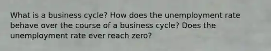 What is a business cycle? How does the unemployment rate behave over the course of a business cycle? Does the unemployment rate ever reach zero?