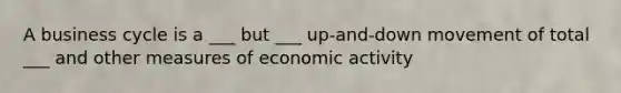 A business cycle is a ___ but ___ up-and-down movement of total ___ and other measures of economic activity