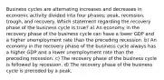 Business cycles are alternating increases and decreases in economic activity divided into four phases; peak, recession, trough, and recovery. Which statement regarding the recovery phase of the business cycle is true? a) An economy in the recovery phase of the business cycle can have a lower GDP and a higher unemployment rate than the preceding recession. b) An economy in the recovery phase of the business cycle always has a higher GDP and a lower unemployment rate than the preceding recession. c) The recovery phase of the business cycle is followed by recession. d) The recovery phase of the business cycle is preceded by a peak.