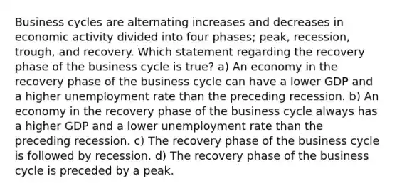 Business cycles are alternating increases and decreases in economic activity divided into four phases; peak, recession, trough, and recovery. Which statement regarding the recovery phase of the business cycle is true? a) An economy in the recovery phase of the business cycle can have a lower GDP and a higher <a href='https://www.questionai.com/knowledge/kh7PJ5HsOk-unemployment-rate' class='anchor-knowledge'>unemployment rate</a> than the preceding recession. b) An economy in the recovery phase of the business cycle always has a higher GDP and a lower unemployment rate than the preceding recession. c) The recovery phase of the business cycle is followed by recession. d) The recovery phase of the business cycle is preceded by a peak.