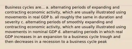 Business cycles are... a. alternating periods of expanding and contracting economic activity, which are usually illustrated using movements in real GDP b. all roughly the same in duration and severity c. alternating periods of smoothly expanding and contracting economic activity, which are usually illustrated using movements in nominal GDP d. alternating periods in which real GDP increases in an expansion to a business cycle trough and then decreases in a recession to a business cycle peak