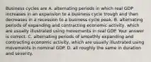 Business cycles are A. alternating periods in which real GDP increases in an expansion to a business cycle trough and then decreases in a recession to a business cycle peak. B. alternating periods of expanding and contracting economic​ activity, which are usually illustrated using movements in real GDP. Your answer is correct. C. alternating periods of smoothly expanding and contracting economic​ activity, which are usually illustrated using movements in nominal GDP. D. all roughly the same in duration and severity.