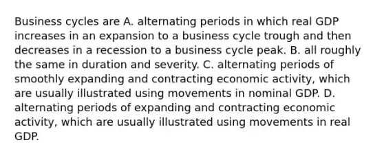 Business cycles are A. alternating periods in which real GDP increases in an expansion to a business cycle trough and then decreases in a recession to a business cycle peak. B. all roughly the same in duration and severity. C. alternating periods of smoothly expanding and contracting economic​ activity, which are usually illustrated using movements in nominal GDP. D. alternating periods of expanding and contracting economic​ activity, which are usually illustrated using movements in real GDP.