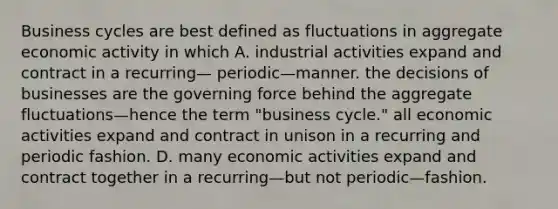 Business cycles are best defined as fluctuations in aggregate economic activity in which A. industrial activities expand and contract in a recurring— periodic—manner. the decisions of businesses are the governing force behind the aggregate fluctuations—hence the term "business cycle." all economic activities expand and contract in unison in a recurring and periodic fashion. D. many economic activities expand and contract together in a recurring—but not periodic—fashion.