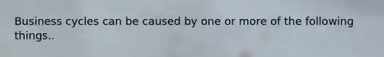 Business cycles can be caused by one or more of the following things..
