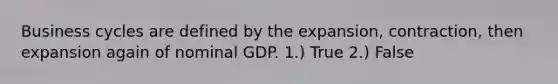 Business cycles are defined by the expansion, contraction, then expansion again of nominal GDP. 1.) True 2.) False