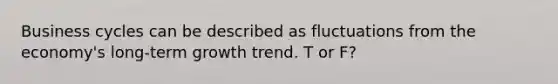 Business cycles can be described as fluctuations from the economy's long-term growth trend. T or F?