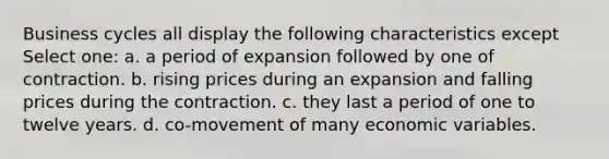 Business cycles all display the following characteristics except Select one: a. a period of expansion followed by one of contraction. b. rising prices during an expansion and falling prices during the contraction. c. they last a period of one to twelve years. d. co-movement of many economic variables.