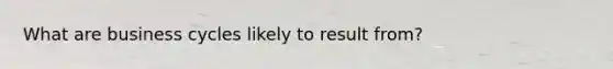 What are business cycles likely to result from?