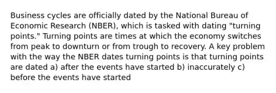 Business cycles are officially dated by the National Bureau of Economic Research (NBER), which is tasked with dating "turning points." Turning points are times at which the economy switches from peak to downturn or from trough to recovery. A key problem with the way the NBER dates turning points is that turning points are dated a) after the events have started b) inaccurately c) before the events have started