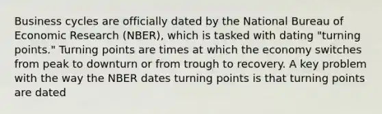 Business cycles are officially dated by the National Bureau of Economic Research (NBER), which is tasked with dating "turning points." Turning points are times at which the economy switches from peak to downturn or from trough to recovery. A key problem with the way the NBER dates turning points is that turning points are dated