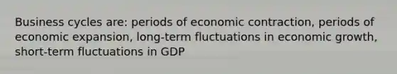 Business cycles are: periods of economic contraction, periods of economic expansion, long-term fluctuations in economic growth, short-term fluctuations in GDP