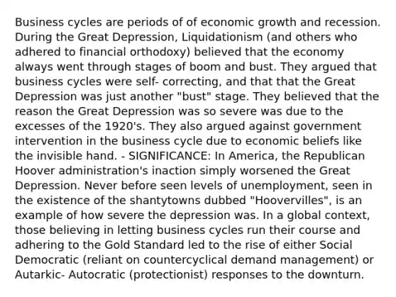 Business cycles are periods of of economic growth and recession. During the Great Depression, Liquidationism (and others who adhered to financial orthodoxy) believed that the economy always went through stages of boom and bust. They argued that business cycles were self- correcting, and that that the Great Depression was just another "bust" stage. They believed that the reason the Great Depression was so severe was due to the excesses of the 1920's. They also argued against government intervention in the business cycle due to economic beliefs like the invisible hand. - SIGNIFICANCE: In America, the Republican Hoover administration's inaction simply worsened the Great Depression. Never before seen levels of unemployment, seen in the existence of the shantytowns dubbed "Hoovervilles", is an example of how severe the depression was. In a global context, those believing in letting business cycles run their course and adhering to the Gold Standard led to the rise of either Social Democratic (reliant on countercyclical demand management) or Autarkic- Autocratic (protectionist) responses to the downturn.