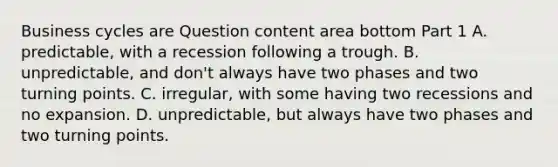 Business cycles are Question content area bottom Part 1 A. ​predictable, with a recession following a trough. B. ​unpredictable, and​ don't always have two phases and two turning points. C. ​irregular, with some having two recessions and no expansion. D. ​unpredictable, but always have two phases and two turning points.