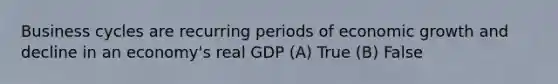 Business cycles are recurring periods of economic growth and decline in an economy's real GDP (A) True (B) False