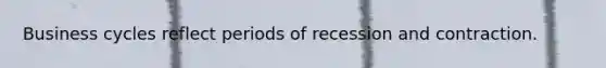 Business cycles reflect periods of recession and contraction.
