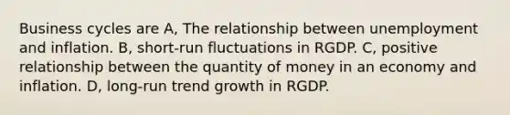 Business cycles are A, The relationship between unemployment and inflation. B, short-run fluctuations in RGDP. C, positive relationship between the quantity of money in an economy and inflation. D, long-run trend growth in RGDP.