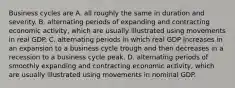 Business cycles are A. all roughly the same in duration and severity. B. alternating periods of expanding and contracting economic​ activity, which are usually illustrated using movements in real GDP. C. alternating periods in which real GDP increases in an expansion to a business cycle trough and then decreases in a recession to a business cycle peak. D. alternating periods of smoothly expanding and contracting economic​ activity, which are usually illustrated using movements in nominal GDP.