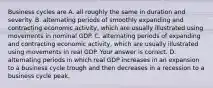 Business cycles are A. all roughly the same in duration and severity. B. alternating periods of smoothly expanding and contracting economic​ activity, which are usually illustrated using movements in nominal GDP. C. alternating periods of expanding and contracting economic​ activity, which are usually illustrated using movements in real GDP. Your answer is correct. D. alternating periods in which real GDP increases in an expansion to a business cycle trough and then decreases in a recession to a business cycle peak.