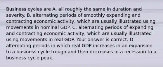 Business cycles are A. all roughly the same in duration and severity. B. alternating periods of smoothly expanding and contracting economic​ activity, which are usually illustrated using movements in nominal GDP. C. alternating periods of expanding and contracting economic​ activity, which are usually illustrated using movements in real GDP. Your answer is correct. D. alternating periods in which real GDP increases in an expansion to a business cycle trough and then decreases in a recession to a business cycle peak.