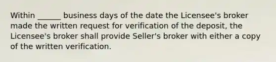 Within ______ business days of the date the Licensee's broker made the written request for verification of the deposit, the Licensee's broker shall provide Seller's broker with either a copy of the written verification.