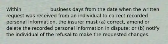 Within ___________ business days from the date when the written request was received from an individual to correct recorded personal information, the insurer must (a) correct, amend or delete the recorded personal information in dispute; or (b) notify the individual of the refusal to make the requested changes.