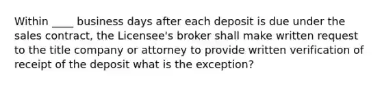 Within ____ business days after each deposit is due under the sales contract, the Licensee's broker shall make written request to the title company or attorney to provide written verification of receipt of the deposit what is the exception?