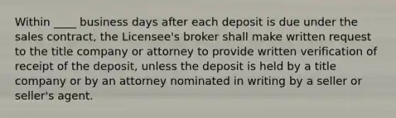 Within ____ business days after each deposit is due under the sales contract, the Licensee's broker shall make written request to the title company or attorney to provide written verification of receipt of the deposit, unless the deposit is held by a title company or by an attorney nominated in writing by a seller or seller's agent.