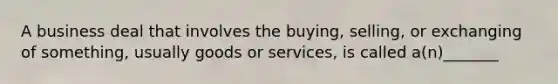 A business deal that involves the buying, selling, or exchanging of something, usually goods or services, is called a(n)_______