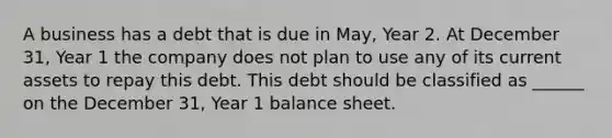 A business has a debt that is due in May, Year 2. At December 31, Year 1 the company does not plan to use any of its current assets to repay this debt. This debt should be classified as ______ on the December 31, Year 1 balance sheet.